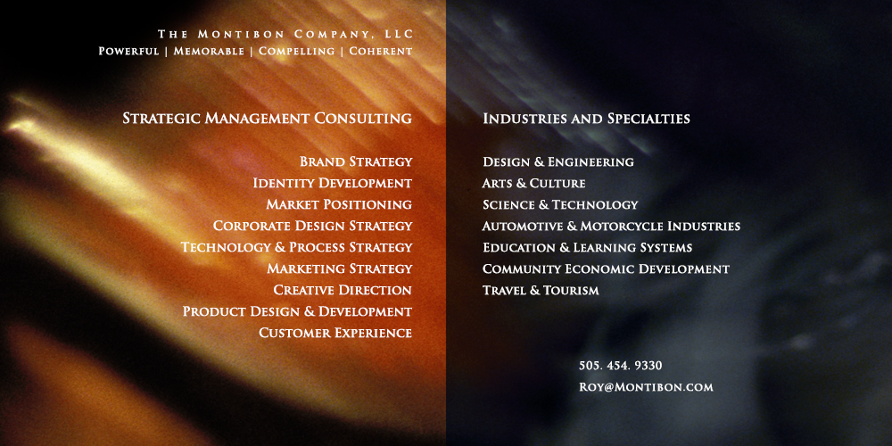 The Montibon Company: Strategic Consulting & Creative Direction. Identity Design, Brand Development, 
          Market Positioning, Product Development, Marketing Strategy, Experience Design, Creativity Training, Agency Services. Areas of Specialty: engineering,arts & culture, science & technology,performance & custom vehicles,education & learning systems,sustainable communities,heritage & eco travel